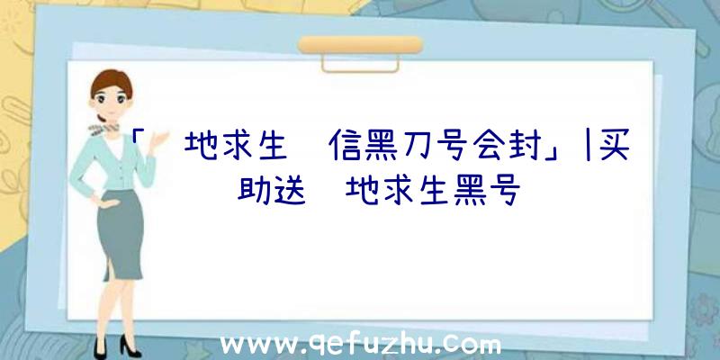 「绝地求生红信黑刀号会封」|买辅助送绝地求生黑号